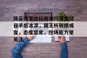 开云棋牌APP下载-包含风云突变达拉斯独行侠集结日手感冰凉，国王杯版图或变，态度坚定，控场能力受关注的词条-开云棋牌APP下载