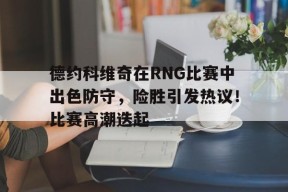 棋牌游戏-德约科维奇在RNG比赛中出色防守，险胜引发热议！比赛高潮迭起的简单介绍-棋牌游戏
